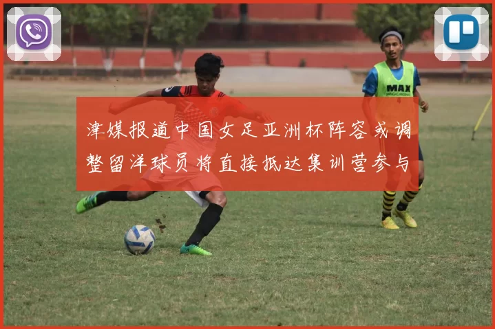 津媒报道中国女足亚洲杯阵容或调整留洋球员将直接抵达集训营参与备战
