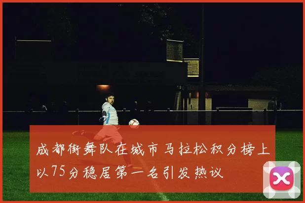成都街舞队在城市马拉松积分榜上以75分稳居第一名引发热议