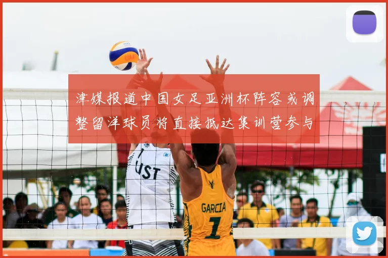 津媒报道中国女足亚洲杯阵容或调整留洋球员将直接抵达集训营参与备战