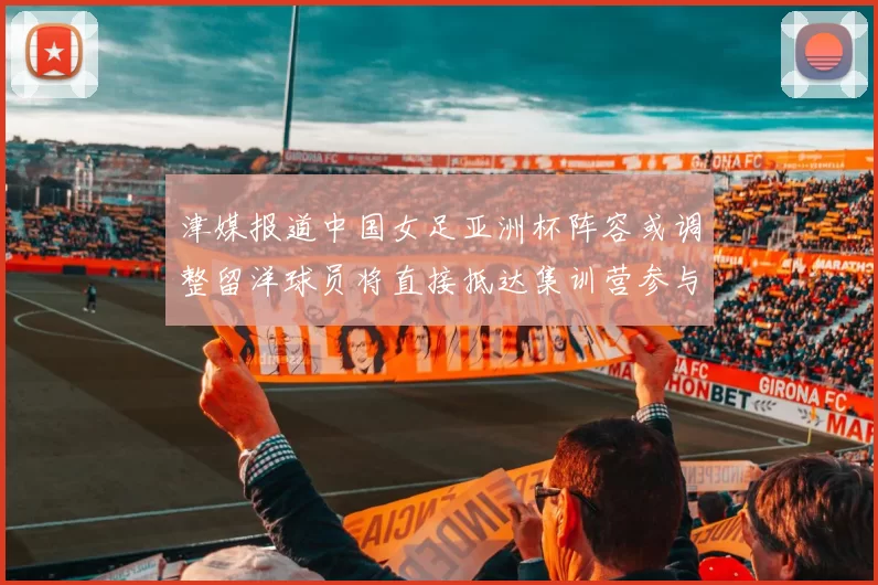 津媒报道中国女足亚洲杯阵容或调整留洋球员将直接抵达集训营参与备战