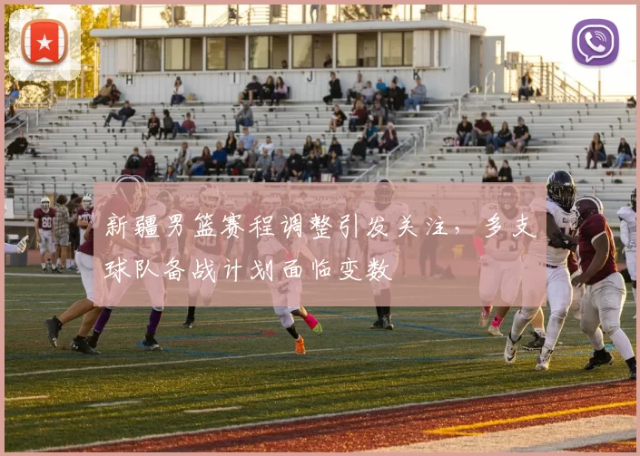 新疆男篮赛程调整引发关注,多支球队备战计划面临变数
