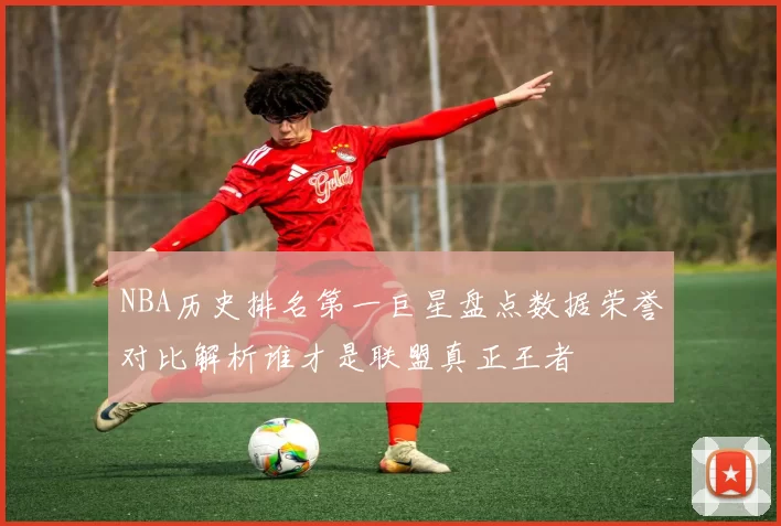 NBA历史排名第一巨星盘点数据荣誉对比解析谁才是联盟真正王者