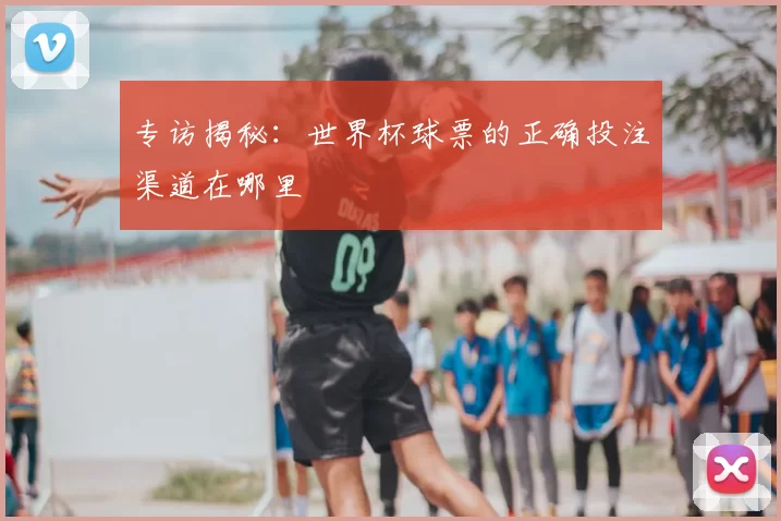专访揭秘：世界杯球票的正确投注渠道在哪里
