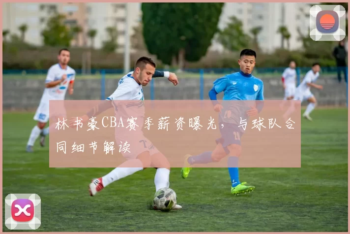林书豪CBA赛季薪资曝光，与球队合同细节解读