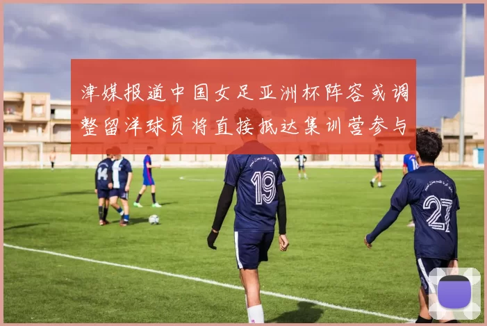 津媒报道中国女足亚洲杯阵容或调整留洋球员将直接抵达集训营参与备战