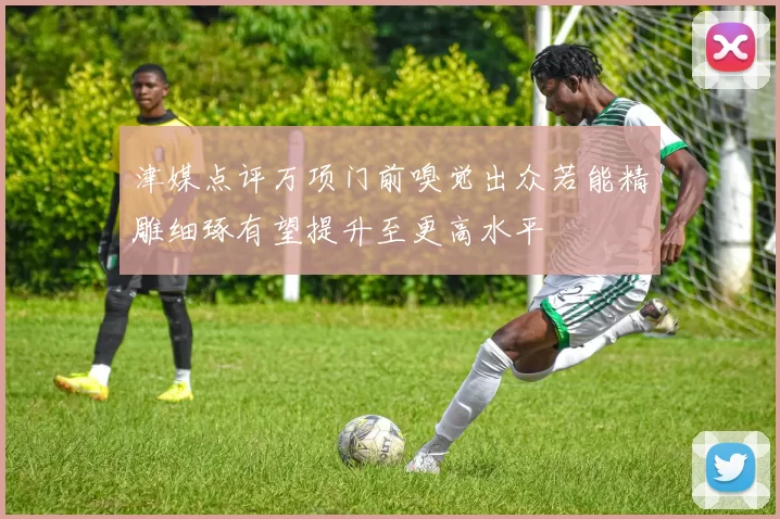 津媒点评万项门前嗅觉出众若能精雕细琢有望提升至更高水平