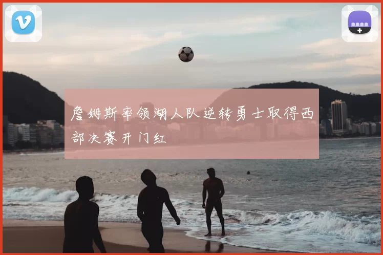 詹姆斯率领湖人队逆转勇士取得西部决赛开门红