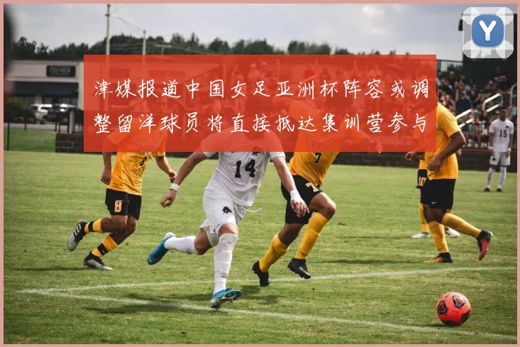 津媒报道中国女足亚洲杯阵容或调整留洋球员将直接抵达集训营参与备战
