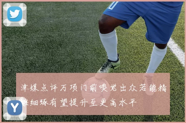 津媒点评万项门前嗅觉出众若能精雕细琢有望提升至更高水平