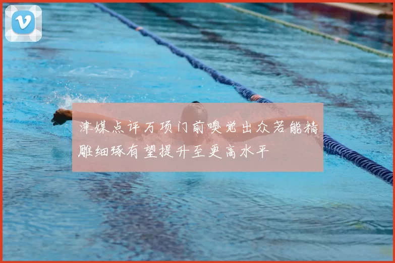 津媒点评万项门前嗅觉出众若能精雕细琢有望提升至更高水平