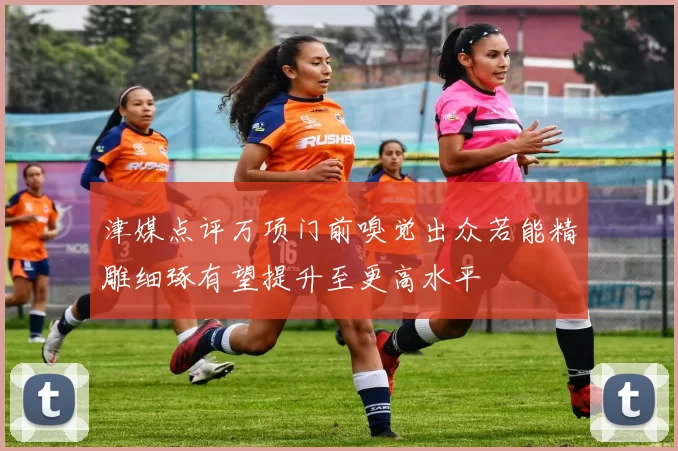 津媒点评万项门前嗅觉出众若能精雕细琢有望提升至更高水平