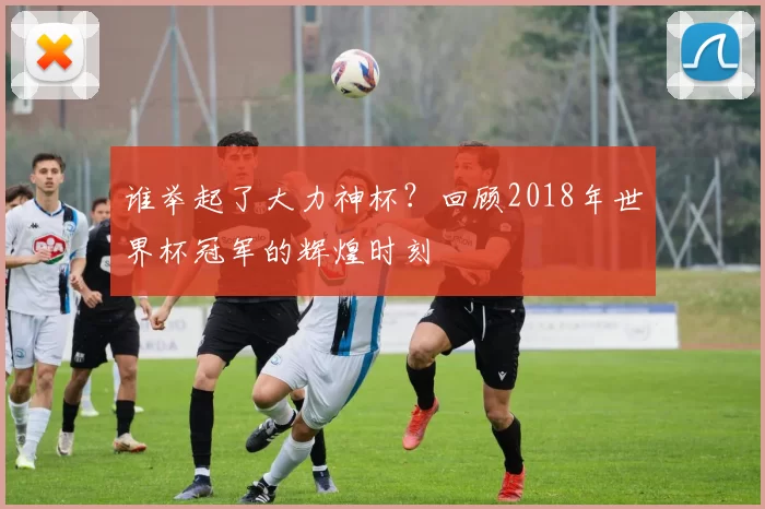 谁举起了大力神杯?回顾2018年世界杯冠军的辉煌时刻