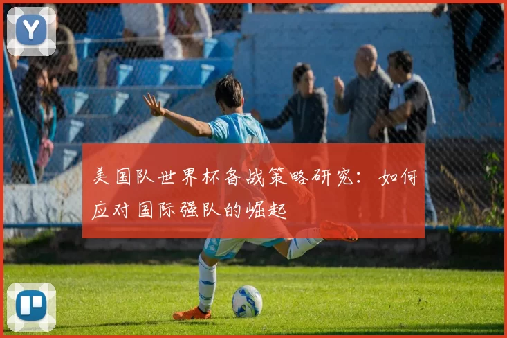 美国队世界杯备战策略研究:如何应对国际强队的崛起