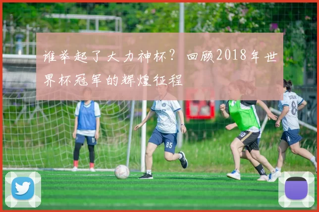 谁举起了大力神杯?回顾2018年世界杯冠军的辉煌征程