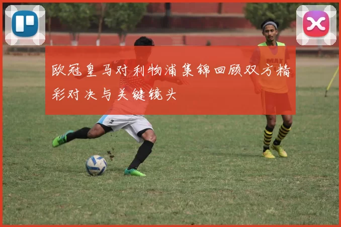 欧冠皇马对利物浦集锦回顾双方精彩对决与关键镜头