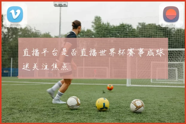 直播平台是否直播世界杯赛事成球迷关注焦点