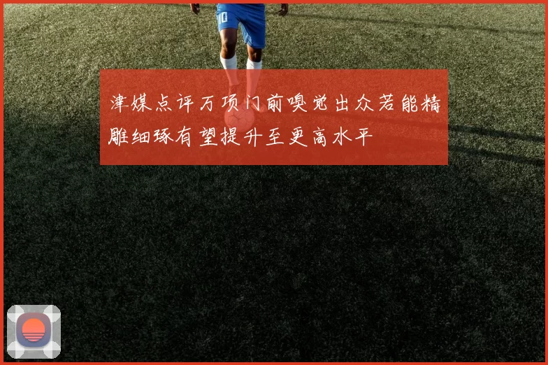 津媒点评万项门前嗅觉出众若能精雕细琢有望提升至更高水平