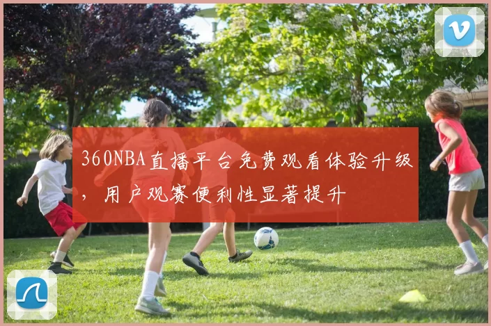 360NBA直播平台免费观看体验升级,用户观赛便利性显著提升