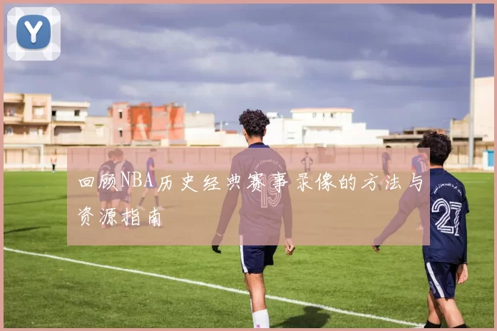 回顾NBA历史经典赛事录像的方法与资源指南