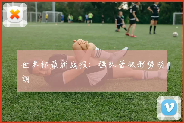世界杯最新战报：强队晋级形势明朗