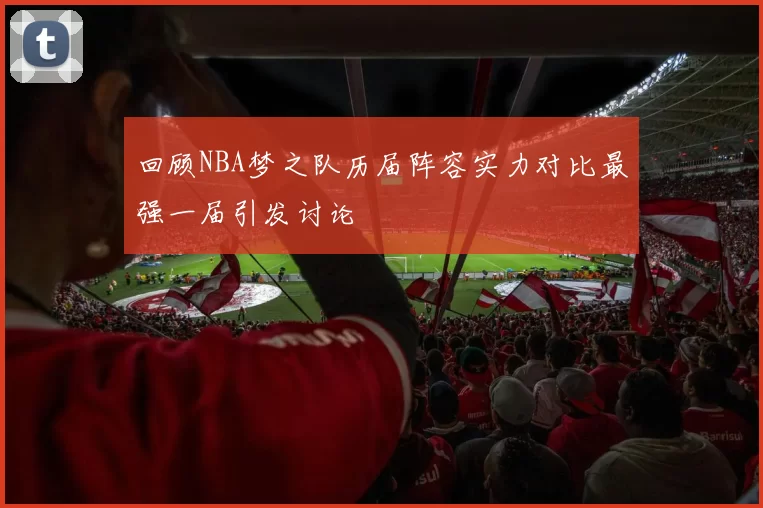 回顾NBA梦之队历届阵容实力对比最强一届引发讨论