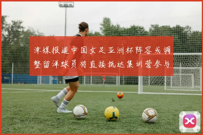 津媒报道中国女足亚洲杯阵容或调整留洋球员将直接抵达集训营参与备战