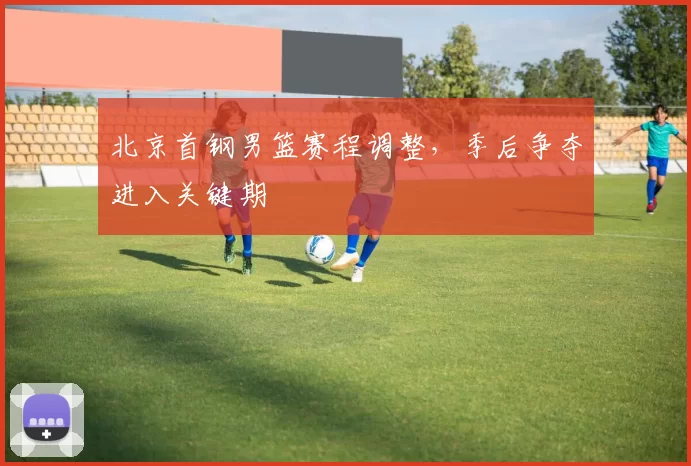 北京首钢男篮赛程调整，季后争夺进入关键期