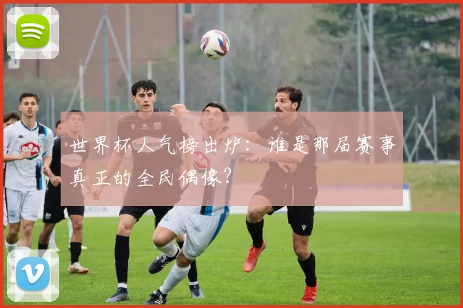 世界杯人气榜出炉:谁是那届赛事真正的全民偶像?